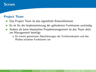Scrum


Project Team
   Das Project Team ist das eigentliche Entwicklerteam
   Es ist f¨r die Implementierung der geforderten Funktionen zust¨ndig
           u                                                     a
   Anders als beim klassischen Projektmanagement ist das Team aktiv
   am Management beteiligt
         Es nimmt gemeinsam Absch¨tzungen der Funktionskosten und des
                                     a
         Risikos einzelner Funktionen vor




   Johannes Diemke          Agile Vorgehensmodelle    23. November 2009   14/21
 