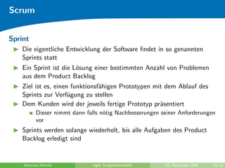 Scrum


Sprint
    Die eigentliche Entwicklung der Software ﬁndet in so genannten
    Sprints statt
    Ein Sprint ist die L¨sung einer bestimmten Anzahl von Problemen
                        o
    aus dem Product Backlog
    Ziel ist es, einen funktionsf¨higen Prototypen mit dem Ablauf des
                                 a
    Sprints zur Verf¨gung zu stellen
                      u
    Dem Kunden wird der jeweils fertige Prototyp pr¨sentiert
                                                     a
          Dieser nimmt dann falls n¨tig Nachbesserungen seiner Anforderungen
                                   o
          vor
    Sprints werden solange wiederholt, bis alle Aufgaben des Product
    Backlog erledigt sind


    Johannes Diemke            Agile Vorgehensmodelle    23. November 2009   16/21
 
