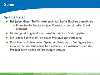 Scrum


Sprint (Forts.)
    Bei jedem dieser Treﬀen wird auch das Sprint Backlog aktualisiert
          Es werden die Restkosten jeder Funktion an den aktuellen Stand
          angepasst
    Ist ein Sprint abgeschlossen, wird der n¨chste Sprint geplant
                                            a
    Mit jedem Sprint steht ein neuer Prototyp zur Verf¨gung
                                                      u
    Da schon nach dem ersten Sprint ein Prototyp zu Verf¨gung steht,
                                                        u
    kann der Kunde schon sehr fr¨h erkennen, an welchen Stellen das
                                u
    Produkt nicht seinen Anforderungen gen¨gt
                                          u




    Johannes Diemke            Agile Vorgehensmodelle     23. November 2009   18/21
 