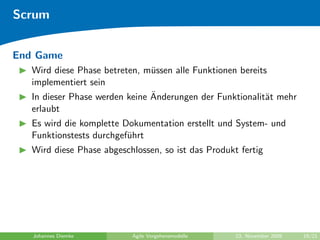 Scrum


End Game
   Wird diese Phase betreten, m¨ssen alle Funktionen bereits
                                u
   implementiert sein
                                ¨
   In dieser Phase werden keine Anderungen der Funktionalit¨t mehr
                                                            a
   erlaubt
   Es wird die komplette Dokumentation erstellt und System- und
   Funktionstests durchgef¨hrt
                          u
   Wird diese Phase abgeschlossen, so ist das Produkt fertig




   Johannes Diemke         Agile Vorgehensmodelle    23. November 2009   19/21
 