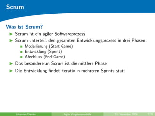Scrum


Was ist Scrum?
   Scrum ist ein agiler Softwareprozess
   Scrum unterteilt den gesamten Entwicklungsprozess in drei Phasen:
         Modellierung (Start Game)
         Entwicklung (Sprint)
         Abschluss (End Game)
   Das besondere an Scrum ist die mittlere Phase
   Die Entwicklung ﬁndet iterativ in mehreren Sprints statt




   Johannes Diemke           Agile Vorgehensmodelle   23. November 2009   2/21
 