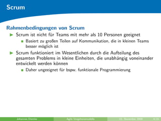 Scrum


Rahmenbedingungen von Scrum
   Scrum ist nicht f¨r Teams mit mehr als 10 Personen geeignet
                    u
         Basiert zu großen Teilen auf Kommunikation, die in kleinen Teams
         besser m¨glich ist
                  o
   Scrum funktioniert im Wesentlichen durch die Aufteilung des
   gesamten Problems in kleine Einheiten, die unabh¨ngig voneinander
                                                   a
   entwickelt werden k¨nnen
                      o
         Daher ungeeignet f¨r bspw. funktionale Programmierung
                           u




   Johannes Diemke            Agile Vorgehensmodelle     23. November 2009   4/21
 