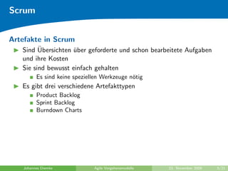 Scrum


Artefakte in Scrum
         ¨
   Sind Ubersichten uber geforderte und schon bearbeitete Aufgaben
                    ¨
   und ihre Kosten
   Sie sind bewusst einfach gehalten
         Es sind keine speziellen Werkzeuge n¨tig
                                             o
   Es gibt drei verschiedene Artefakttypen
         Product Backlog
         Sprint Backlog
         Burndown Charts




   Johannes Diemke            Agile Vorgehensmodelle   23. November 2009   5/21
 