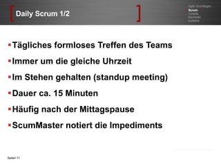 Daily Scrum 1/2 Tägliches formloses Treffen des Teams Immer um die gleiche Uhrzeit Im Stehen gehalten (standup meeting) Dauer ca. 15 Minuten Häufig nach der Mittagspause ScumMaster notiert die Impediments Seite    Agile Grundlagen [   Scrum  ] Vorteile Nachteile Ausblick 