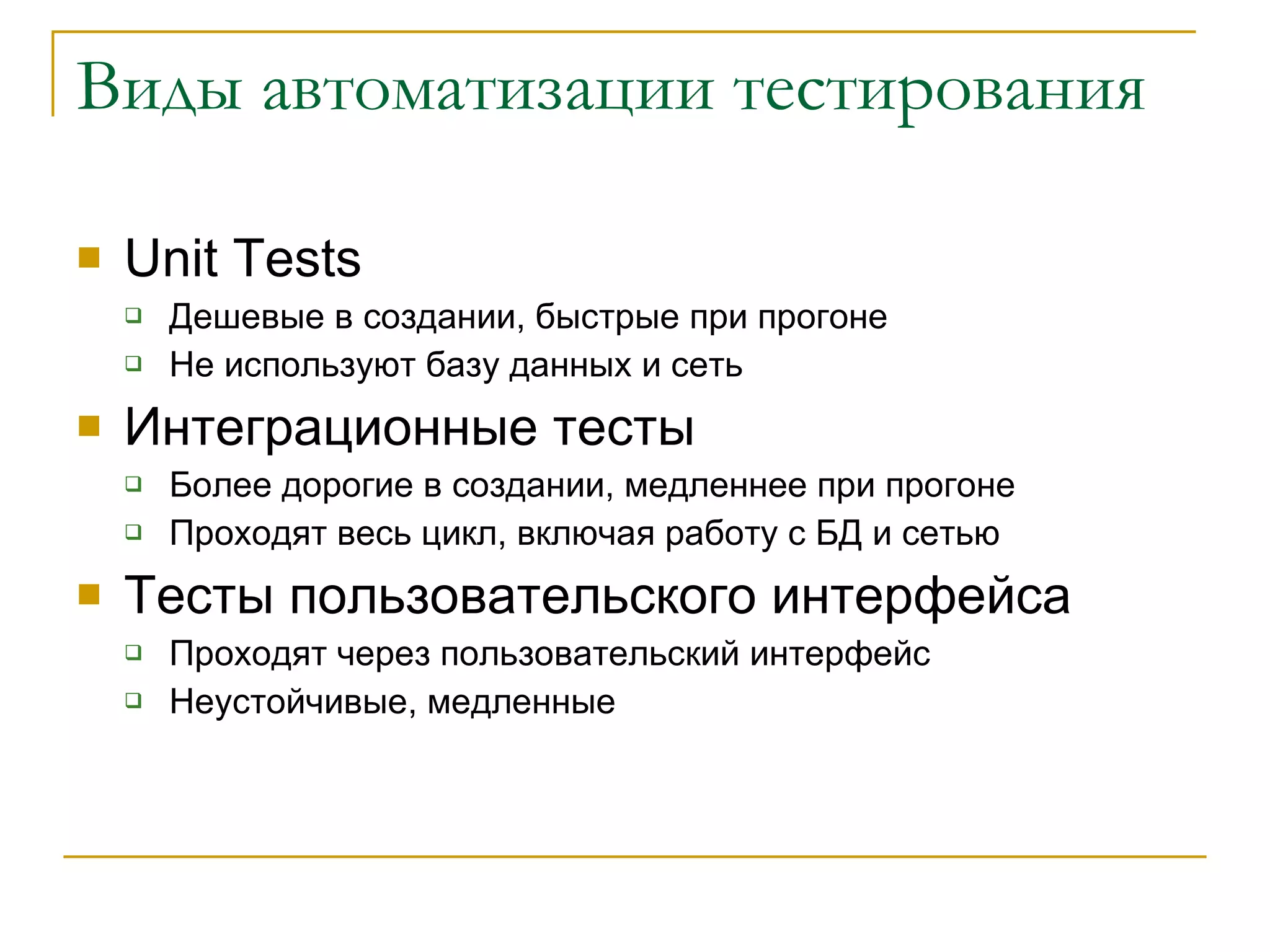 Виды автоматизации тестирования Unit Tests Дешевые в создании, быстрые при прогоне Не используют базу данных и сеть Интеграционные тесты Более дорогие в создании ,  медленнее при прогоне Проходят весь цикл, включая работу с БД и сетью Тесты пользовательского интерфейса Проходят через пользовательский интерфейс Неустойчивые, медленные 