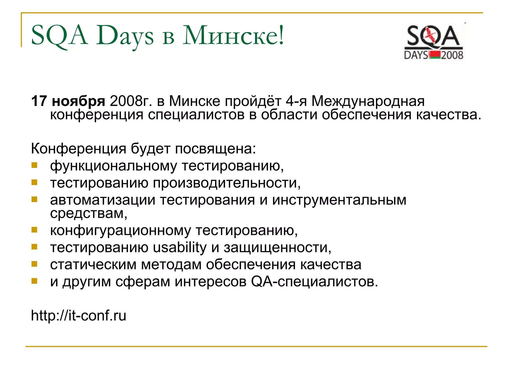 SQA   Days  в Минске! 17 ноября  2008г. в Минске пройдёт 4-я Международная конференция специалистов в области обеспечения качества. Конференция будет посвящена:  функциональному тестированию,  тестированию производительности,  автоматизации тестирования и инструментальным средствам, конфигурационному тестированию,  тестированию usability и защищенности,  статическим методам обеспечения качества  и другим сферам интересов QA-специалистов.  http://it-conf.ru 