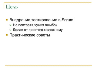 Цель Внедрение тестирование в  Scrum Не повторяя чужих ошибок  Делая от простого к сложному Практические советы 