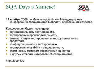 SQA   Days  в Минске! 17 ноября  2008г. в Минске пройдёт 4-я Международная конференция специалистов в области обеспечения качества. Конференция будет посвящена:  функциональному тестированию,  тестированию производительности,  автоматизации тестирования и инструментальным средствам, конфигурационному тестированию,  тестированию usability и защищенности,  статическим методам обеспечения качества  и другим сферам интересов QA-специалистов.  http://it-conf.ru 