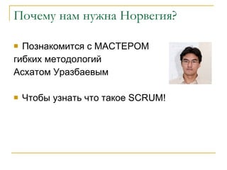 Почему нам нужна Норвегия? Познакомится с МАСТЕРОМ  гибких методологий  Асхатом Уразбаевым Чтобы узнать что такое  SCRUM! 