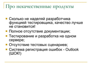 Про некачественные продукты Сколько не наделяй разработчика функцией тестировщика, качество лучше не становится! Полное отсутствие документации; Тестирование и разработка на одном сервере; Отсутствие тестовых сценариев ; Система регистрация ошибок -  Outlook  (ШОК!) 