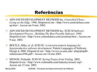 Referências ADVANCED DEVELOPMENT METHODS Inc.  Controlled Chaos : Living on the Edge . 1996. Disponível em: <http://www.controlchaos.com/   ap.htm>. Acesso em 9 mar. 2003. ADVANCED DEVELOPMENT METHODS Inc.  SCRUM Software Development Process - Building The Best Possible Software . 1995. Disponível em: <http://www.controlchaos.com/scrumwp.htm>. Acesso em 9 mar. 2003.   BEETLE, Mike, et. al.  SCRUM: A extension pattern language for hyperproductive software development.  Pattern Languages of Software Design 4, 2000. Disponível em: <http://st-ww.cs.uiuc.edu/~plop/plopd4-submissions/P46.pdf>. Acesso em 14 mar 2003. MENON, Nishanth.  SCRUM: Saving Project from Failing.  2002. Disponível em: <http://www.webenable.com/industry/scrum1.asp>. Acesso em 15 mar. 2003. 