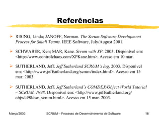 Referências RISING, Linda; JANOFF, Norman.  The Scrum Software Development Process for Small Teams.  IEEE Software, July/August 2001. SCHWABER, Ken; MAR, Kane . Scrum with XP . 2003. Disponível em: <http://www.controlchaos.com/XPKane.htm>. Acesso em 10 mar.  SUTHERLAND, Jeff.  Jeff Sutherland SCRUM’s log . 2003. Disponível em: <http://www.jeffsutherland.org/scrum/index.html>. Acesso em 15 mar. 2003. SUTHERLAND, Jeff.  Jeff Sutherland’s COMDEX/Object World Tutorial – SCRUM. 1998 . Disponível em: <http://www.jeffsutherland.org/   objwld98/ow_scrum.html>. Acesso em 15 mar. 2003. 