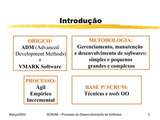 Introdução ORIGEM: ADM  (Advanced Development Methods) + VMARK Software METODOLOGIA: Gerenciamento, manutenção  e desenvolvimento de  softwares: simples e pequenos  grandes e complexos PROCESSO: Ágil Empírico Incremental BASE P/ SCRUM: Técnicas e  tools  OO 