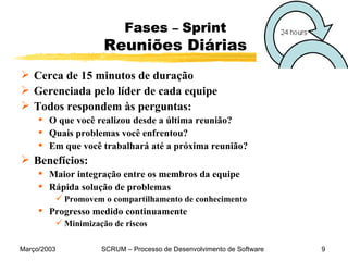 Fases  –  Sprint Reuniões Diárias Cerca de 15 minutos de duração Gerenciada pelo líder de cada equipe Todos respondem às perguntas: O que você realizou desde a última reunião? Quais problemas você enfrentou? Em que você trabalhará até a próxima reunião?  Benefícios: Maior integração entre os membros da equipe Rápida solução de problemas P romovem o compartilhamento de conhecimento Progresso medido continuamente Minimização de riscos 