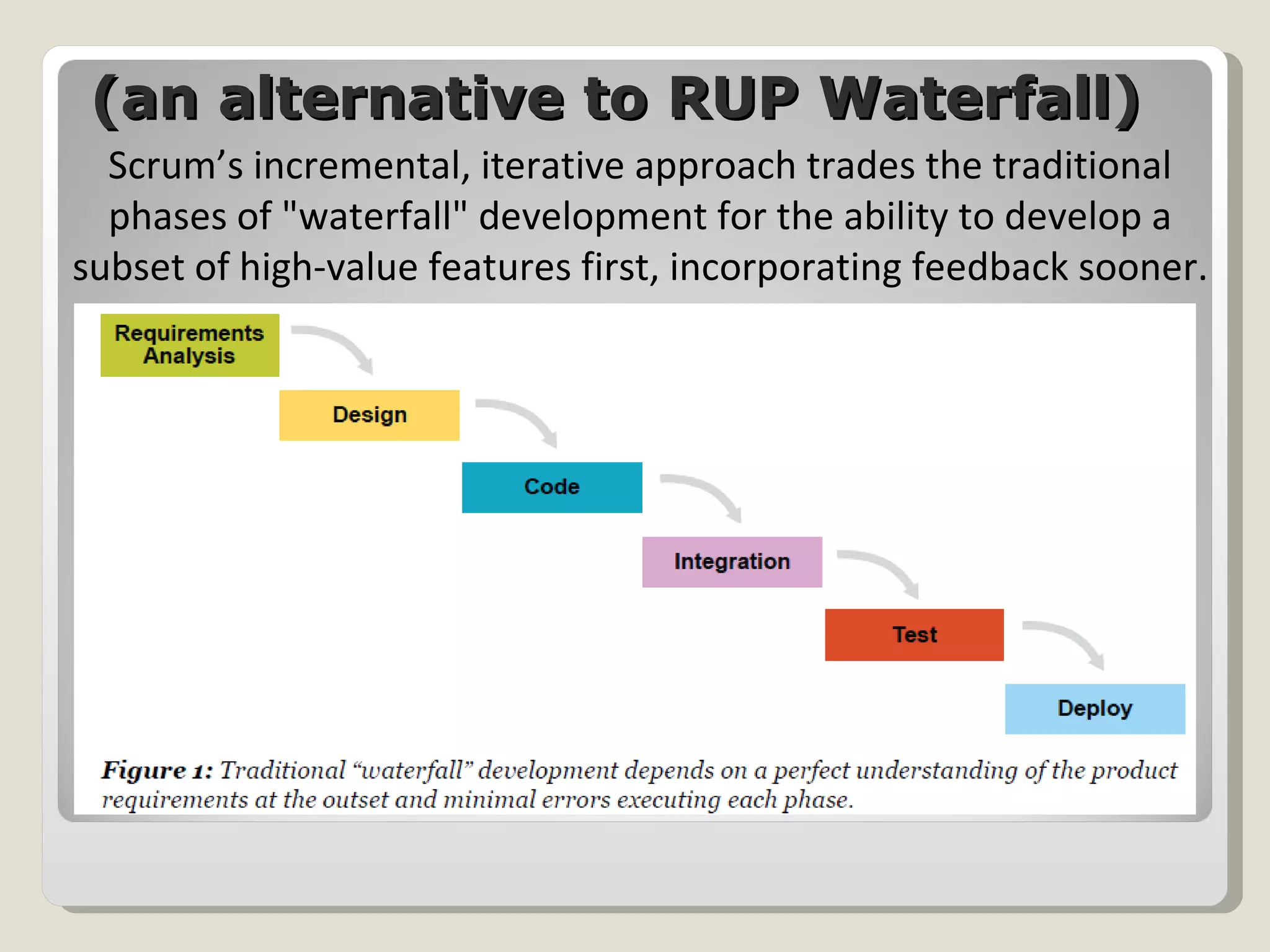 (an alternative to RUP Waterfall) Scrum’s incremental, iterative approach trades the traditional phases of "waterfall" development for the ability to develop a subset of high-value features first, incorporating feedback sooner. 