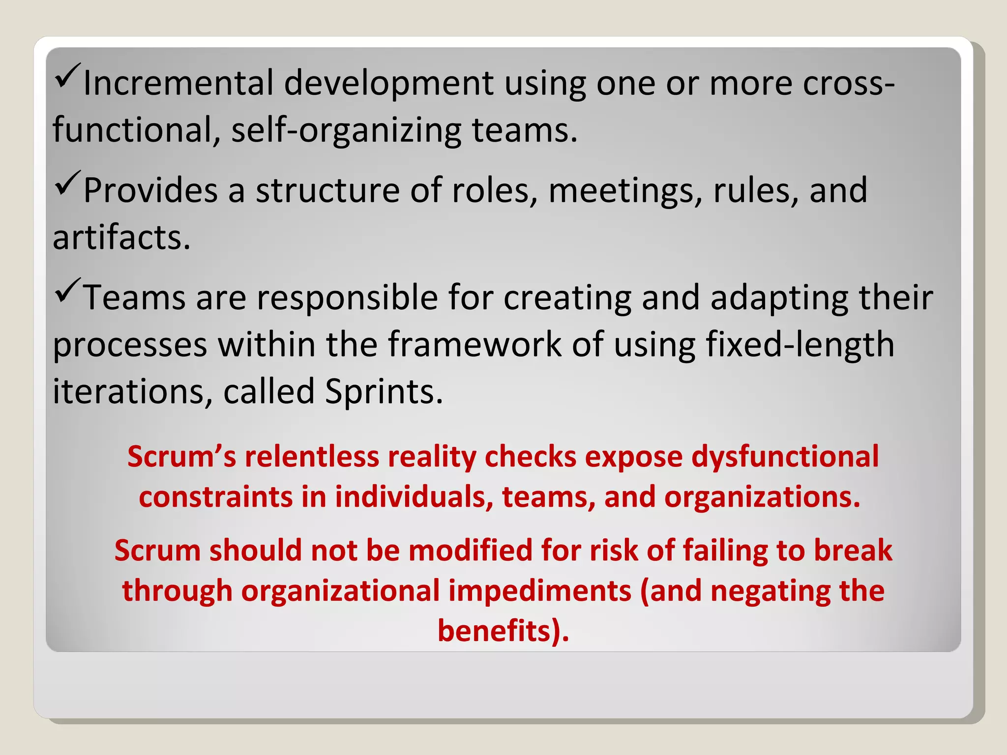 Scrum’s relentless reality checks expose dysfunctional constraints in individuals, teams, and organizations.  Scrum should not be modified for risk of failing to break through organizational impediments (and negating the benefits). Incremental development using one or more cross-functional, self-organizing teams. Provides a structure of roles, meetings, rules, and artifacts. Teams are responsible for creating and adapting their processes within the framework of using fixed-length iterations, called Sprints. 