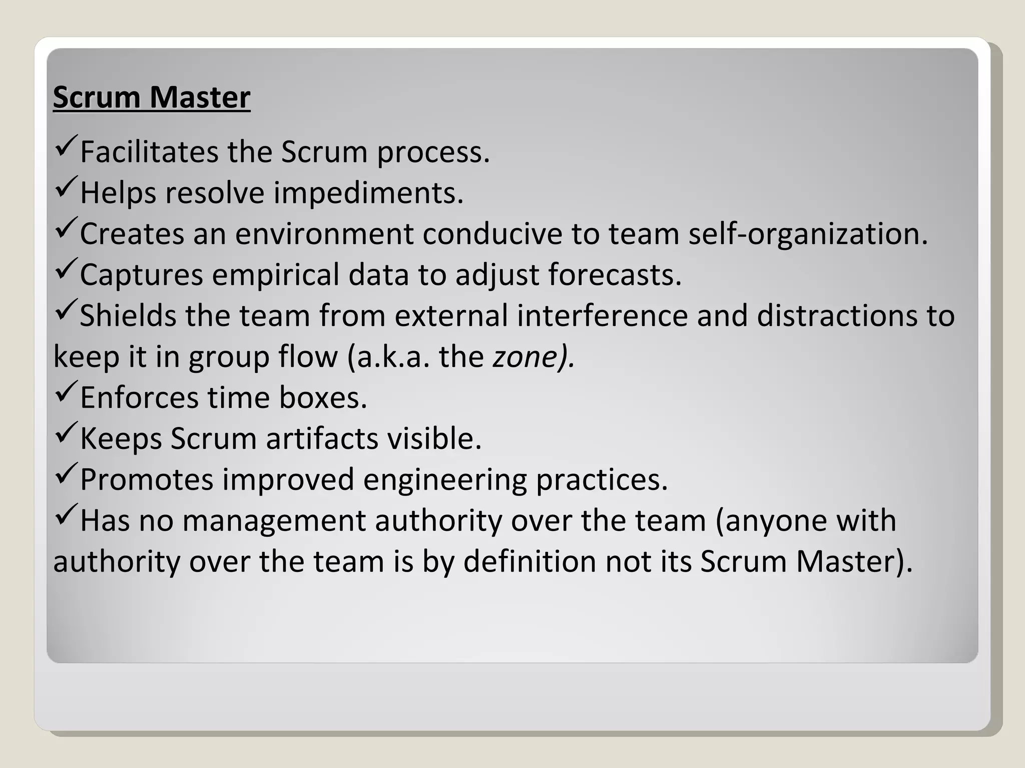 Scrum Master Facilitates the Scrum process. Helps resolve impediments. Creates an environment conducive to team self-organization. Captures empirical data to adjust forecasts. Shields the team from external interference and distractions to keep it in group flow (a.k.a. the  zone). Enforces time boxes. Keeps Scrum artifacts visible. Promotes improved engineering practices. Has no management authority over the team (anyone with authority over the team is by definition not its Scrum Master). 