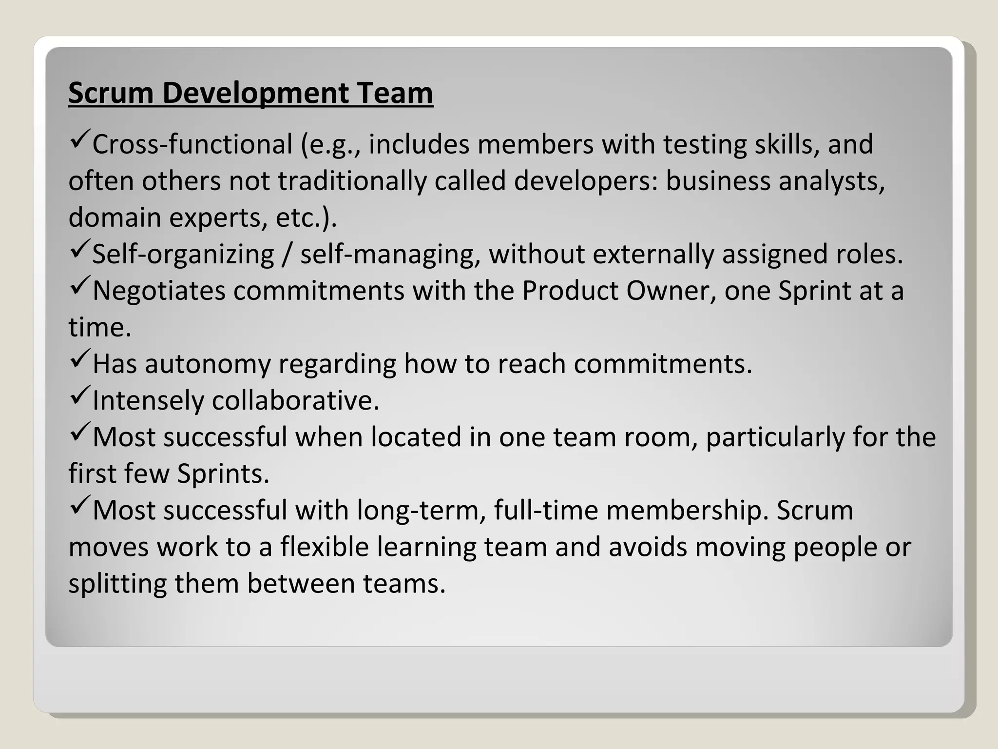 Scrum Development Team Cross-functional (e.g., includes members with testing skills, and often others not traditionally called developers: business analysts, domain experts, etc.). Self-organizing / self-managing, without externally assigned roles. Negotiates commitments with the Product Owner, one Sprint at a time. Has autonomy regarding how to reach commitments. Intensely collaborative. Most successful when located in one team room, particularly for the first few Sprints. Most successful with long-term, full-time membership. Scrum moves work to a flexible learning team and avoids moving people or splitting them between teams. 