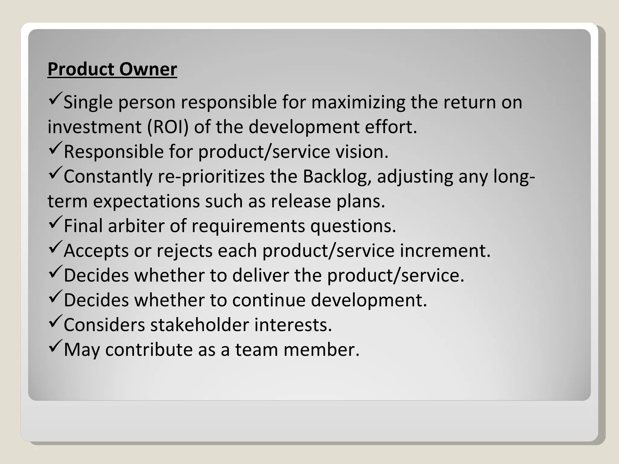 Product Owner Single person responsible for maximizing the return on investment (ROI) of the development effort. Responsible for product/service vision. Constantly re-prioritizes the Backlog, adjusting any long-term expectations such as release plans. Final arbiter of requirements questions. Accepts or rejects each product/service increment. Decides whether to deliver the product/service. Decides whether to continue development. Considers stakeholder interests. May contribute as a team member. 