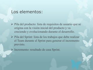 Los elementos:

 Pila del producto: lista de requisitos de usuario que se
  origina con la visión inicial del producto y va
  creciendo y evolucionando durante el desarrollo.
 Pila del Sprint: lista de los trabajos que debe realizar
  el Team durante el Sprint para generar el incremento
  previsto.
 Incremento: resultado de casa Sprint.
 