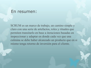 En resumen:


SCRUM es un marco de trabajo, un camino simple y
claro con una serie de artefactos, roles y rituales que
permiten transitarlo en base a iteraciones basadas en
inspeccionar y adaptar en donde cada vez que una
culmina se debe haber alcanzado un producto que en si
mismo tenga retorno de inversión para el cliente.
 