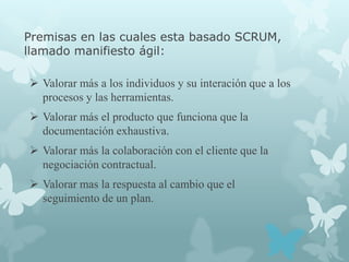 Premisas en las cuales esta basado SCRUM,
llamado manifiesto ágil:

 Valorar más a los individuos y su interación que a los
  procesos y las herramientas.
 Valorar más el producto que funciona que la
  documentación exhaustiva.
 Valorar más la colaboración con el cliente que la
  negociación contractual.
 Valorar mas la respuesta al cambio que el
  seguimiento de un plan.
 