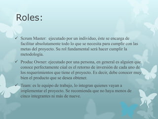 Roles:

 Scrum Master: ejecutado por un individuo, éste se encarga de
  facilitar absolutamente todo lo que se necesita para cumplir con las
  metas del proyecto. Su rol fundamental será hacer cumplir la
  metodología.
 Produc Owner: ejecutado por una persona, en general es alguien que
  conoce perfectamente cúal es el retorno de inversión de cada uno de
  los requerimientos que tiene el proyecto. Es decir, debe conocer muy
  bien el producto que se desea obtener.
 Team: es le equipo de trabajo, lo integran quienes vayan a
  implementar el proyecto. Se recomienda que no haya menos de
  cinco integrantes ni más de nueve.
 