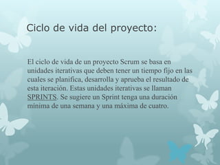 Ciclo de vida del proyecto:


El ciclo de vida de un proyecto Scrum se basa en
unidades iterativas que deben tener un tiempo fijo en las
cuales se planifica, desarrolla y aprueba el resultado de
esta iteración. Estas unidades iterativas se llaman
SPRINTS. Se sugiere un Sprint tenga una duración
mínima de una semana y una máxima de cuatro.
 