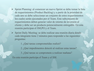  Sprint Planning: al comenzar un nuevo Sprint se debe tomar la lista
  de requerimientos (Product Backlog) y a partir de la prioridad de
  cada uno se debe seleccionar un conjunto de estos requerimientos
  los cuales serán ejecutados por el Team. Este subconjunto de
  requerimientos deben generar valor de retorno de inversión al
  cliente y debe ser un producto potencialmente entregable. En esta
  reunión participan el SM;PO y el Team.
 Sprint Daily Meeting: se debe realizar una reunión diaria donde
  cada integrante tiene 2 minutos para responder a las siguientes
  preguntas:
        1. ¿Qué tareas comprometidas realizó?
        2. ¿Qué impedimentos detectó al realizar estas tareas?
        3. ¿Qué tareas se compromete a realizar mañana?
 En esta reunión participa el Team y el SM.
 
