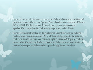  Sprint Review: al finalizar un Sprint se debe realizar una revisión del
  producto concebido en ese Sprint. Para ello deberán reunirse el Team,
  PO y el SM. Dicha reunión deberá tener como resultado una
  aprobación o reprobación del producto por parte del cliente.
 Sprint Retrospective: luego de realizar el Sprint Review se deberá
  realizar otra reunión entre el SM y el Team. El propósito de esta es
  realizar un análisis para ver cómo se aplicó la metodología y realizar
  una evaluación del resultado en donde se deberán tener en cuenta las
  correcciones que se deben aplicar para la siguiente iteración.
 