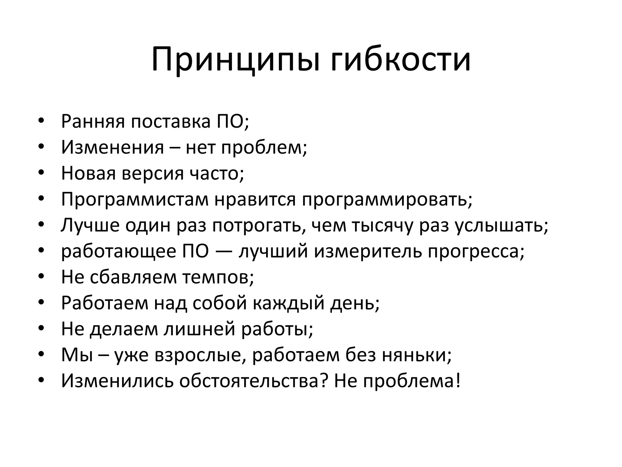 Принципы гибкости
•   Ранняя поставка ПО;
•   Изменения – нет проблем;
•   Новая версия часто;
•   Программистам нравится программировать;
•   Лучше один раз потрогать, чем тысячу раз услышать;
•   работающее ПО — лучший измеритель прогресса;
•   Не сбавляем темпов;
•   Работаем над собой каждый день;
•   Не делаем лишней работы;
•   Мы – уже взрослые, работаем без няньки;
•   Изменились обстоятельства? Не проблема!
 