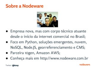 Sobre a Nodeware




● Empresa nova, mas com corpo técnico atuante
  desde o início da internet comercial no Brasil;
● Foco em Python, soluções emergentes, nuvem,
  NoSQL, Node.JS, georreferenciamento e CMS;
● Parceira 10gen, Amazon AWS;
● Conheça mais em http://www.nodeware.com.br
Twitter: @dump
 