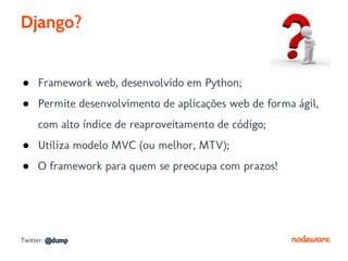 Django?


● Framework web, desenvolvido em Python;
● Permite desenvolvimento de aplicações web de forma ágil,
     com alto índice de reaproveitamento de código;
● Utiliza modelo MVC (ou melhor, MTV);
● O framework para quem se preocupa com prazos!




Twitter: @dump
 