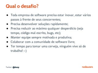 Qual o desafio?
● Toda empresa de software precisa estar inovar, estar vários
  passos à frente de seus concorrentes;
● Precisa desenvolver soluções rapidamente;
● Precisa reduzir ao máximo qualquer desperdício (seja
  tempo, código mal escrito, bugs, etc);
● Manter equipe sempre motivada e produtiva;
● Colaborar com a comunidade de software livre;
● Ter tempo para tomar uma cerveja, ninguém vive só de
  trabalho! :-)



Twitter: @dump
 