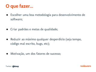O que fazer...
● Escolher uma boa metodologia para desenvolvimento de
  software;


● Criar padrões e metas de qualidade;


● Reduzir ao máximo qualquer desperdício (seja tempo,
  código mal escrito, bugs, etc);


● Motivação, um dos fatores de sucesso;


Twitter: @dump
 