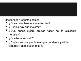 Responder preguntas como:
• ¿Qué cosas han funcionado bien?.
• ¿Cuales hay que mejorar?.
• ¿Qué cosas quiere probar hacer en la siguiente
  iteración?.
• ¿Qué ha aprendido?.
•   ¿Cuáles son los problemas que podrían impedirle
    progresar adecuadamente?.
 