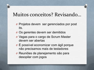 Muitos conceitos? Revisando…
 O Projetos devem ser gerenciados por post
     its.
 O   Os gerentes devem ser demitidos
 O   Vagas para o cargo de Scrum Master
     devem ser abertas
 O   É possível economizar com ágil porque
     não precisamos mais de testadores
 O   Reuniões de planejamento são para
     desopilar com jogos
 