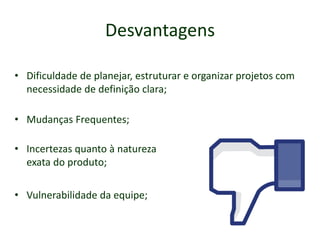 Desvantagens
• Dificuldade de planejar, estruturar e organizar projetos com
necessidade de definição clara;
• Mudanças Frequentes;
• Incertezas quanto à natureza
exata do produto;
• Vulnerabilidade da equipe;
 