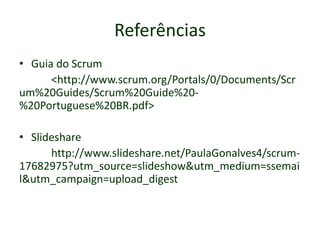 • Guia do Scrum
<http://www.scrum.org/Portals/0/Documents/Scr
um%20Guides/Scrum%20Guide%20-
%20Portuguese%20BR.pdf>
• Slideshare
http://www.slideshare.net/PaulaGonalves4/scrum-
17682975?utm_source=slideshow&utm_medium=ssemai
l&utm_campaign=upload_digest
Referências
 