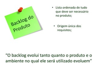 • Lista ordenada de tudo
que deve ser necessário
no produto;
• Origem única dos
requisitos;
“O backlog evolui tanto quanto o produto e o
ambiente no qual ele será utilizado evoluem”
 