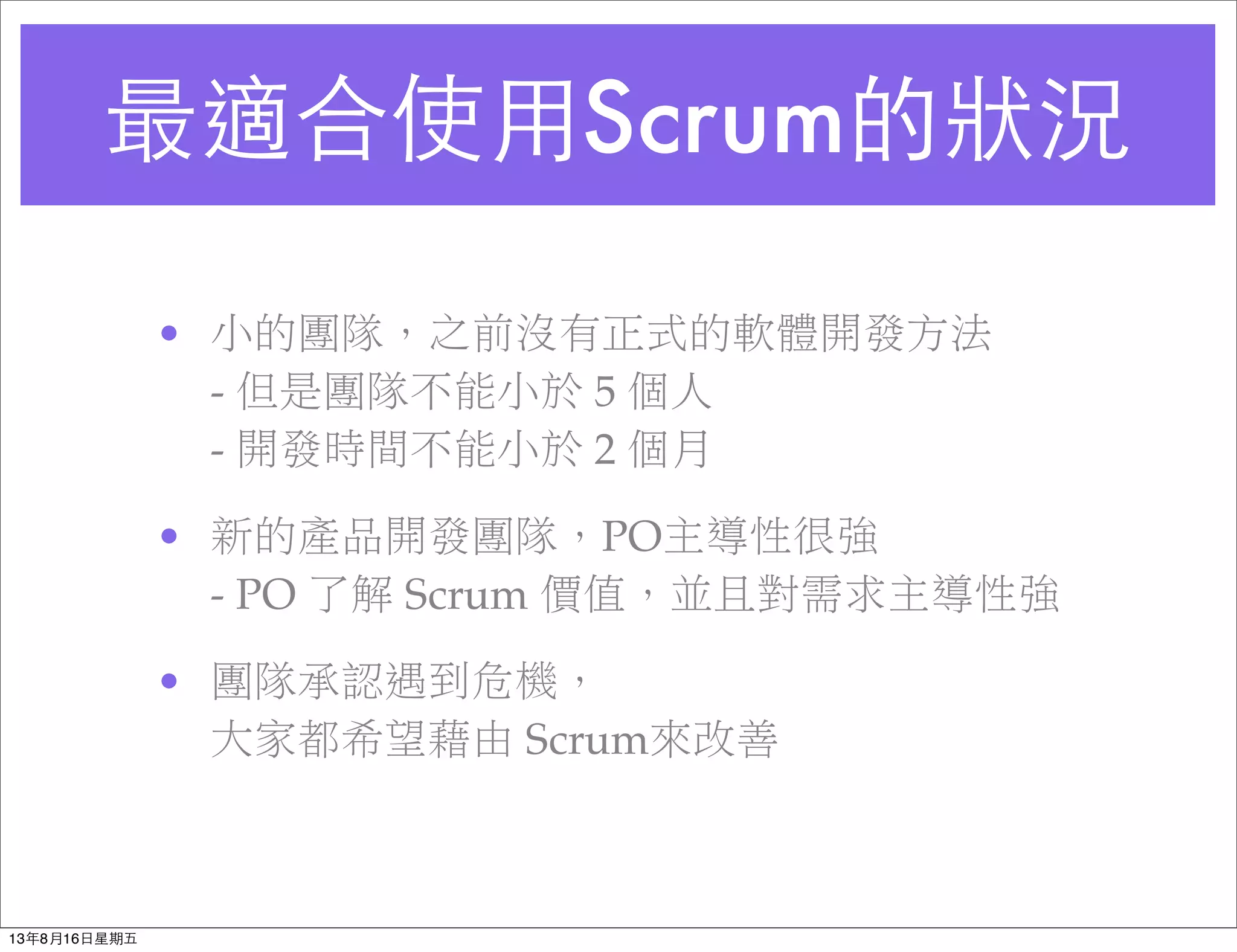 最適合使⽤用Scrum的狀況
• 小的團隊，之前沒有正式的軟體開發方法
- 但是團隊不能小於 5 個人
- 開發時間不能小於 2 個月
• 新的產品開發團隊，PO主導性很強
- PO 了解 Scrum 價值，並且對需求主導性強
• 團隊承認遇到危機，
大家都希望藉由 Scrum來改善
13年8月16⽇日星期五
 