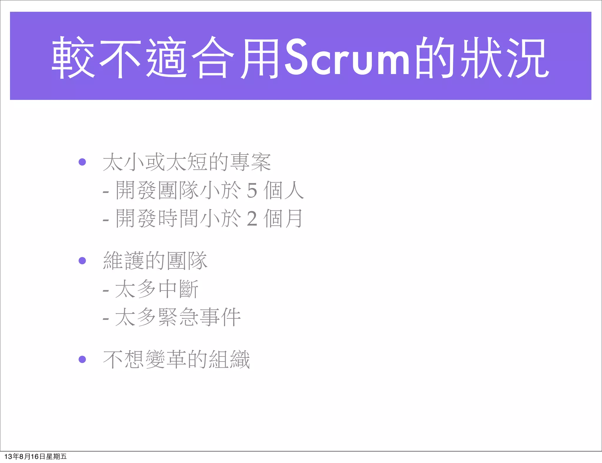 較不適合⽤用Scrum的狀況
• 太小或太短的專案
- 開發團隊小於 5 個人
- 開發時間小於 2 個月
• 維護的團隊
- 太多中斷
- 太多緊急事件
• 不想變革的組織
13年8月16⽇日星期五
 