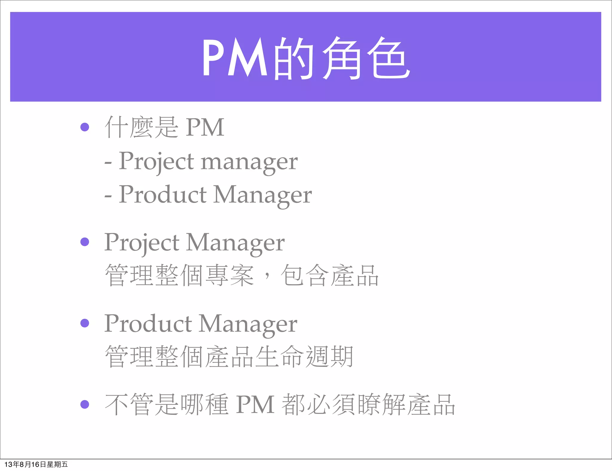 PM的⾓角⾊色
• 什麼是 PM
- Project manager
- Product Manager
• Project Manager
管理整個專案，包含產品
• Product Manager
管理整個產品生命週期
• 不管是哪種 PM 都必須瞭解產品
13年8月16⽇日星期五
 