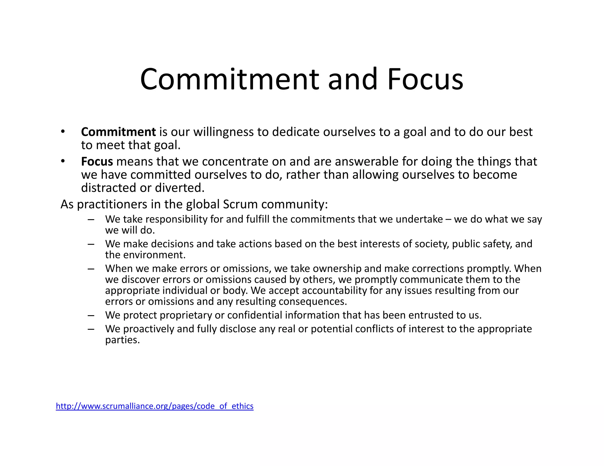 Commitment and Focus
• Commitment is our willingness to dedicate ourselves to a goal and to do our best
to meet that goal.
• Focus means that we concentrate on and are answerable for doing the things that
we have committed ourselves to do, rather than allowing ourselves to become
distracted or diverted.
As practitioners in the global Scrum community:
– We take responsibility for and fulfill the commitments that we undertake – we do what we say
we will do.
– We make decisions and take actions based on the best interests of society, public safety, and
the environment.
– When we make errors or omissions, we take ownership and make corrections promptly. When
we discover errors or omissions caused by others, we promptly communicate them to the
appropriate individual or body. We accept accountability for any issues resulting from our
errors or omissions and any resulting consequences.
– We protect proprietary or confidential information that has been entrusted to us.
– We proactively and fully disclose any real or potential conflicts of interest to the appropriate
parties.
http://www.scrumalliance.org/pages/code_of_ethics
 