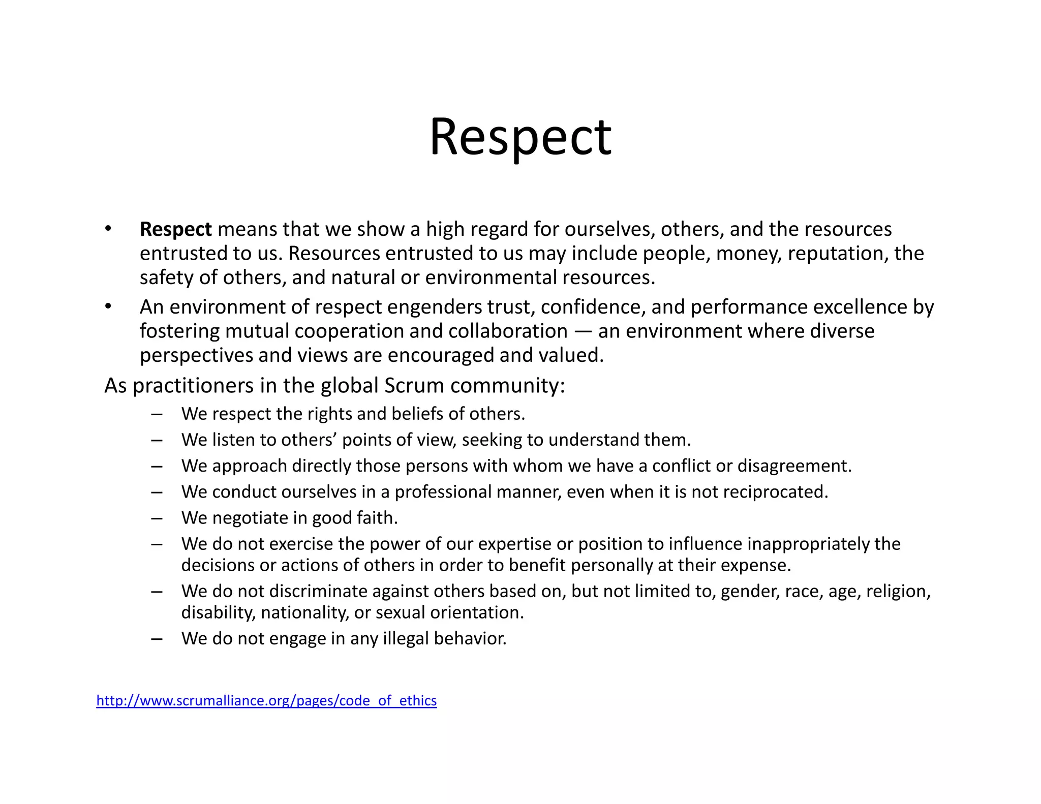 Respect
• Respect means that we show a high regard for ourselves, others, and the resources
entrusted to us. Resources entrusted to us may include people, money, reputation, the
safety of others, and natural or environmental resources.
• An environment of respect engenders trust, confidence, and performance excellence by
fostering mutual cooperation and collaboration — an environment where diverse
perspectives and views are encouraged and valued.
As practitioners in the global Scrum community:
– We respect the rights and beliefs of others.
– We listen to others’ points of view, seeking to understand them.
– We approach directly those persons with whom we have a conflict or disagreement.
– We conduct ourselves in a professional manner, even when it is not reciprocated.
– We negotiate in good faith.
– We do not exercise the power of our expertise or position to influence inappropriately the
decisions or actions of others in order to benefit personally at their expense.
– We do not discriminate against others based on, but not limited to, gender, race, age, religion,
disability, nationality, or sexual orientation.
– We do not engage in any illegal behavior.
http://www.scrumalliance.org/pages/code_of_ethics
 