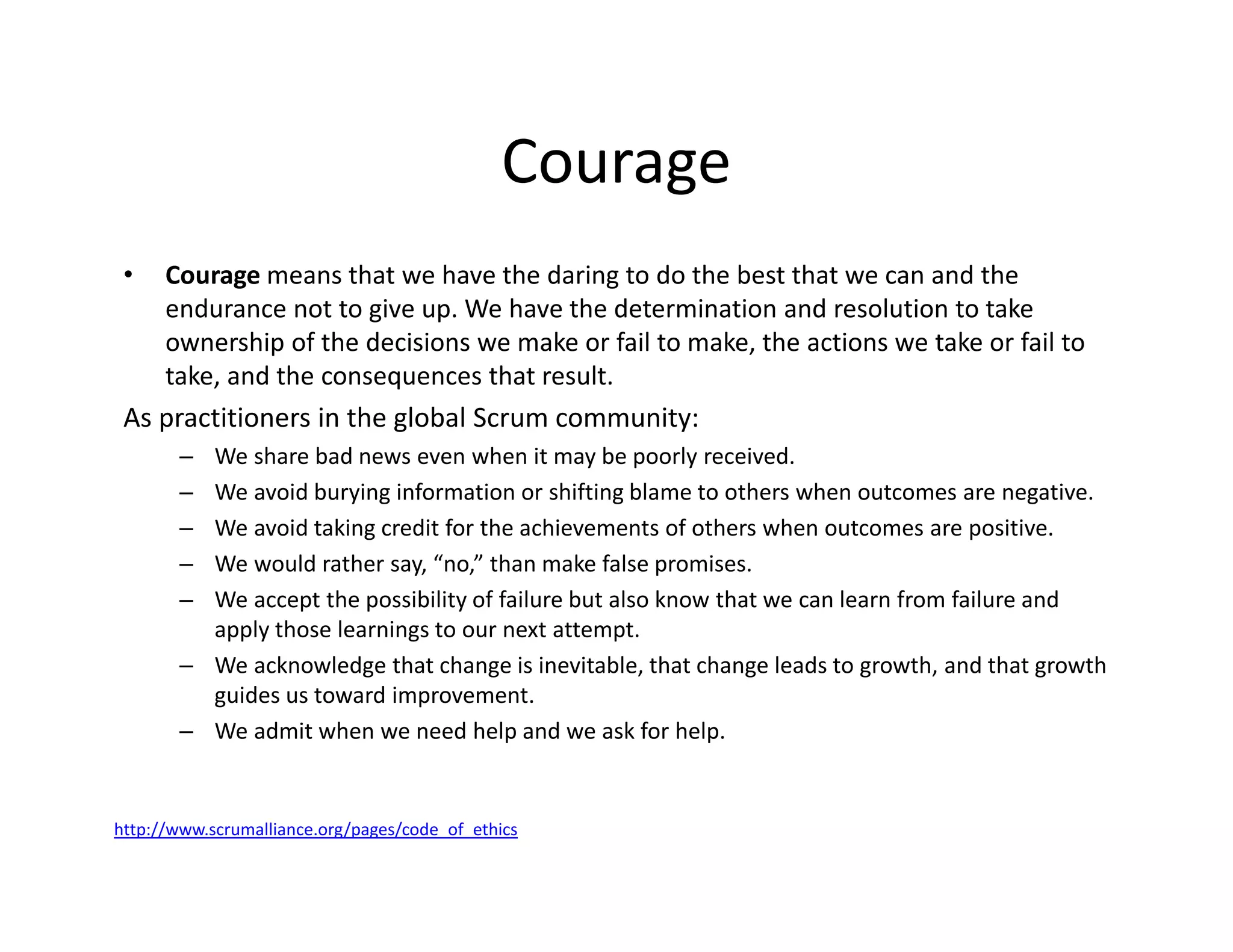Courage
• Courage means that we have the daring to do the best that we can and the
endurance not to give up. We have the determination and resolution to take
ownership of the decisions we make or fail to make, the actions we take or fail to
take, and the consequences that result.
As practitioners in the global Scrum community:
– We share bad news even when it may be poorly received.
– We avoid burying information or shifting blame to others when outcomes are negative.
– We avoid taking credit for the achievements of others when outcomes are positive.
– We would rather say, “no,” than make false promises.
– We accept the possibility of failure but also know that we can learn from failure and
apply those learnings to our next attempt.
– We acknowledge that change is inevitable, that change leads to growth, and that growth
guides us toward improvement.
– We admit when we need help and we ask for help.
http://www.scrumalliance.org/pages/code_of_ethics
 
