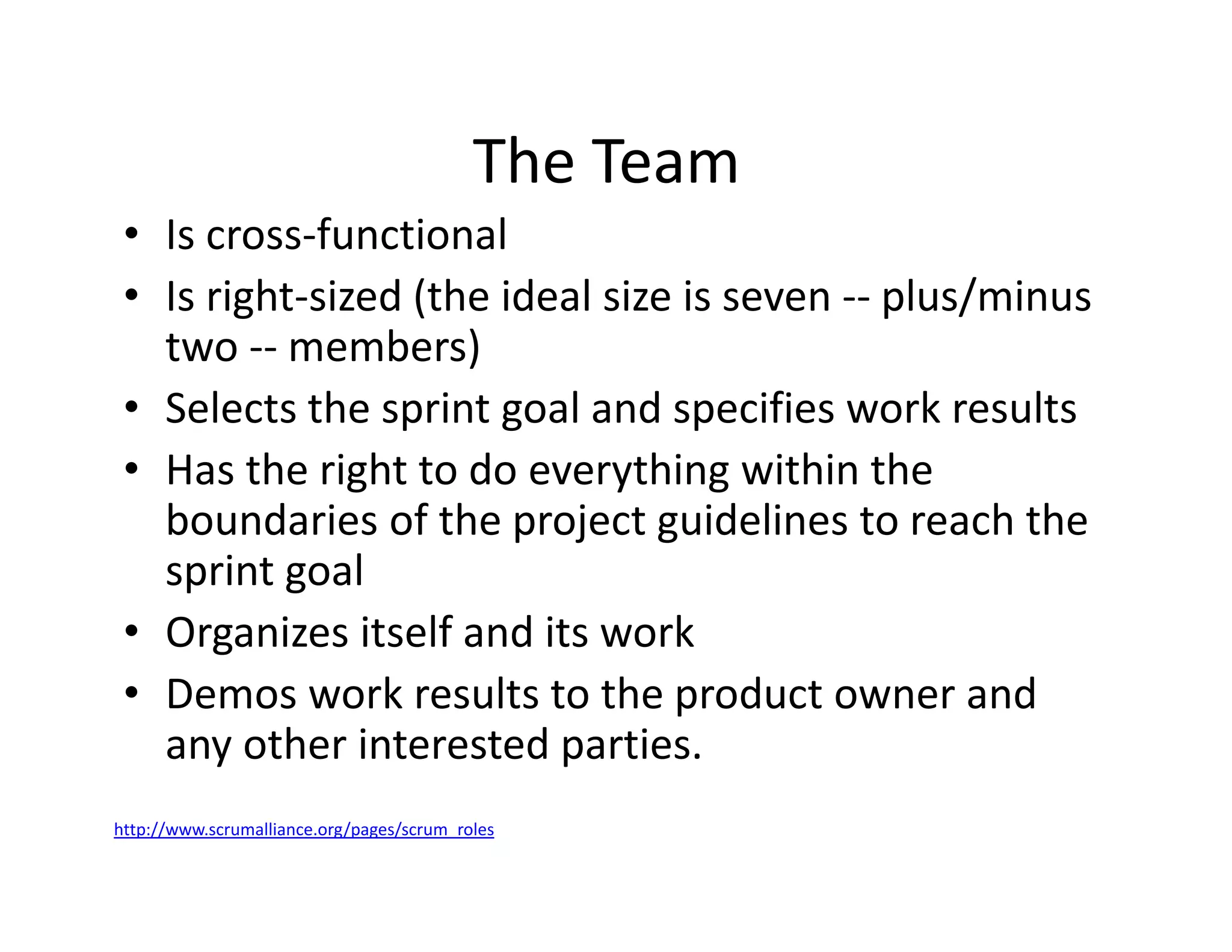 The Team
• Is cross-functional
• Is right-sized (the ideal size is seven -- plus/minus
two -- members)
• Selects the sprint goal and specifies work results
• Has the right to do everything within the
boundaries of the project guidelines to reach the
sprint goal
• Organizes itself and its work
• Demos work results to the product owner and
any other interested parties.
http://www.scrumalliance.org/pages/scrum_roles
 