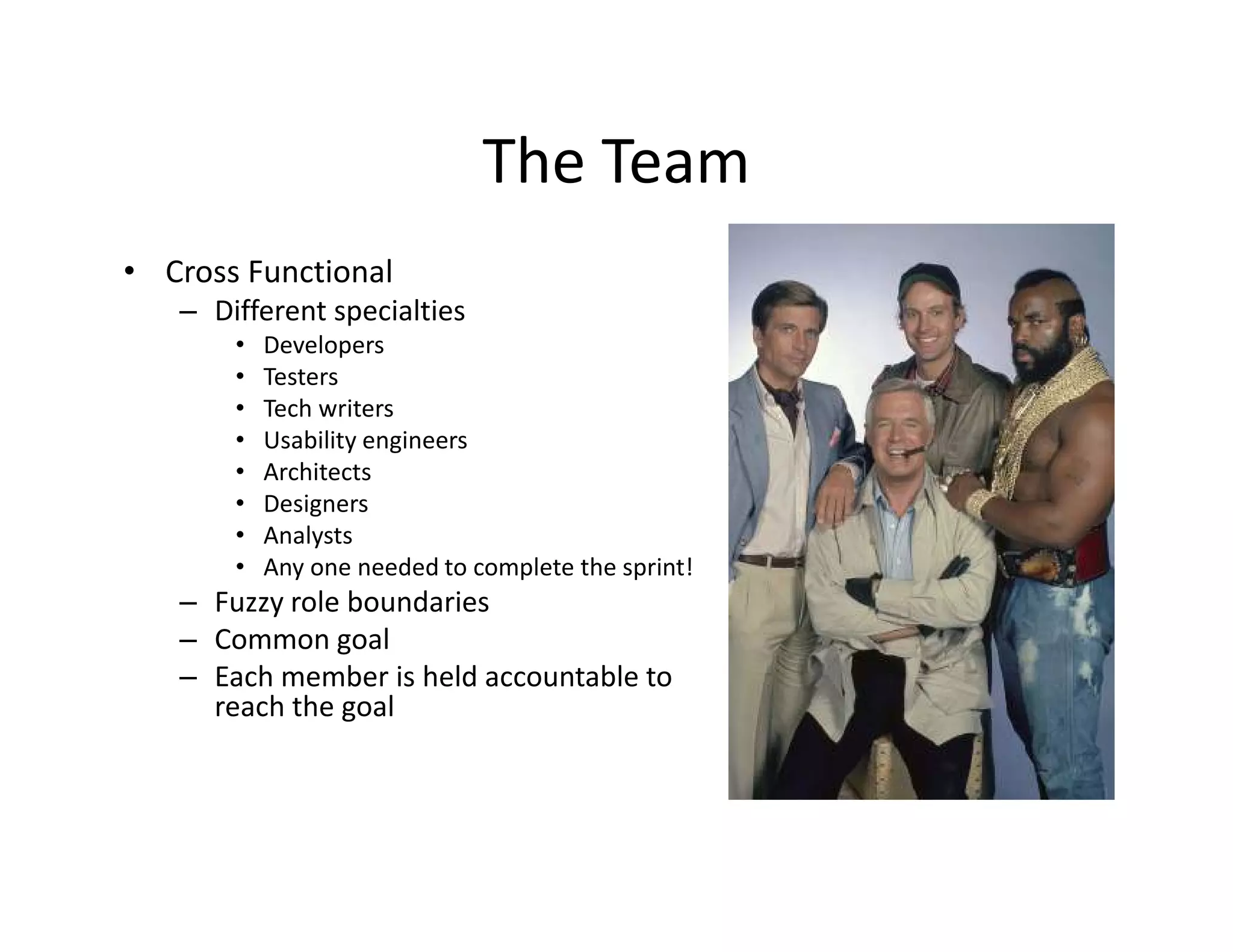 The Team
• Cross Functional
– Different specialties
• Developers
• Testers
• Tech writers
• Usability engineers
• Architects
• Designers
• Analysts
• Any one needed to complete the sprint!
– Fuzzy role boundaries
– Common goal
– Each member is held accountable to
reach the goal
 