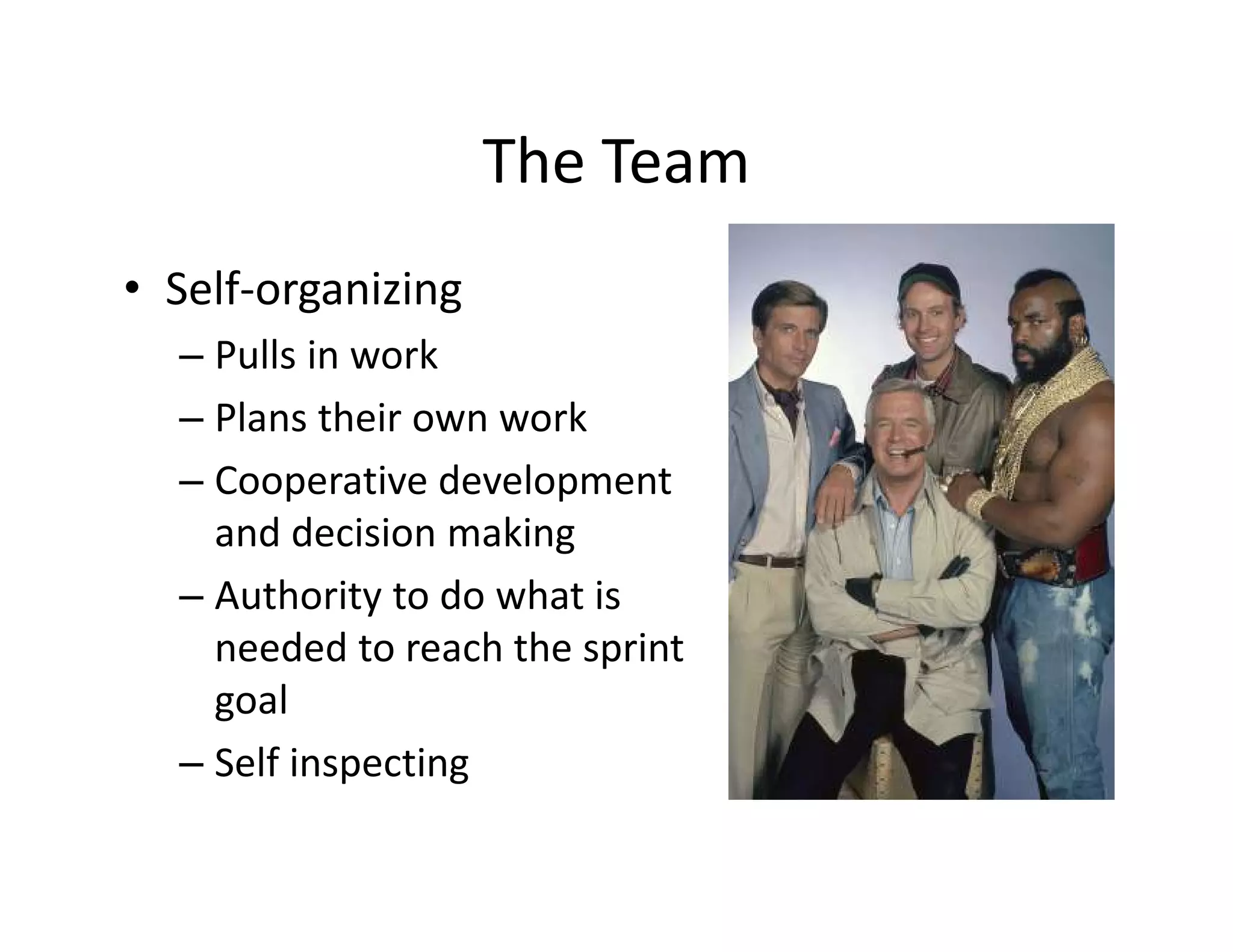 The Team
• Self-organizing
– Pulls in work
– Plans their own work
– Cooperative development
and decision making
– Authority to do what is
needed to reach the sprint
goal
– Self inspecting
 