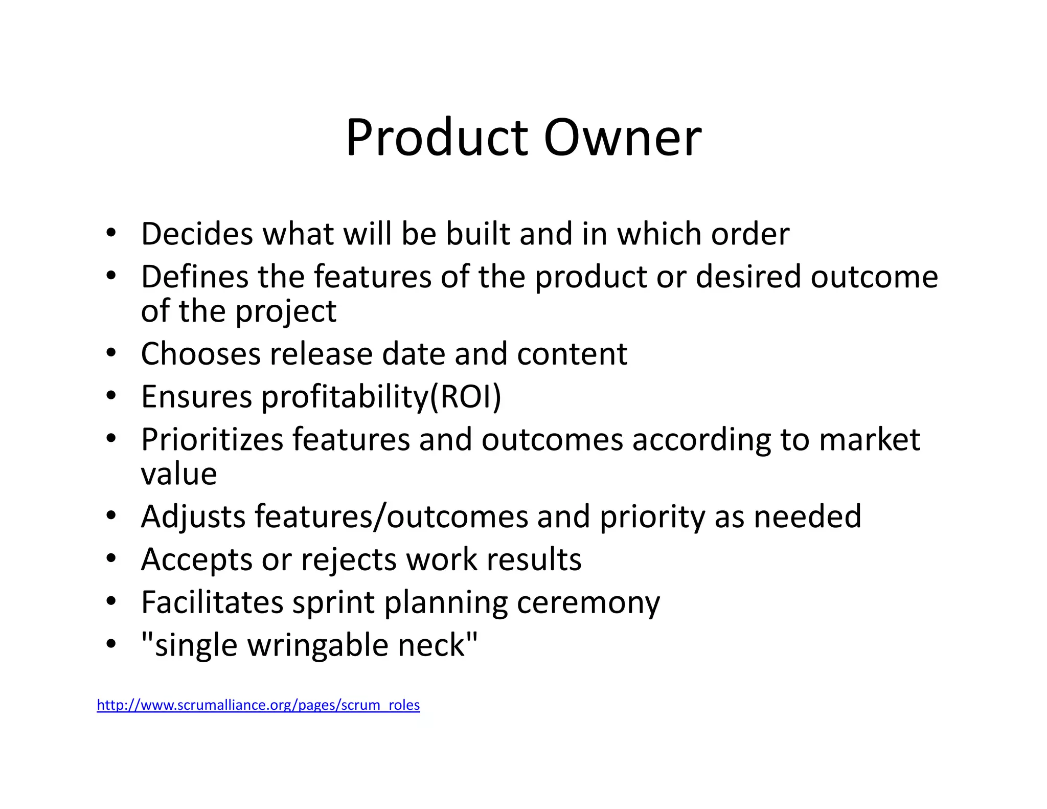 Product Owner
• Decides what will be built and in which order
• Defines the features of the product or desired outcome
of the project
• Chooses release date and content
• Ensures profitability(ROI)
• Prioritizes features and outcomes according to market
value
• Adjusts features/outcomes and priority as needed
• Accepts or rejects work results
• Facilitates sprint planning ceremony
• "single wringable neck"
http://www.scrumalliance.org/pages/scrum_roles
 